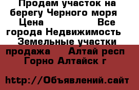 Продам участок на берегу Черного моря › Цена ­ 4 300 000 - Все города Недвижимость » Земельные участки продажа   . Алтай респ.,Горно-Алтайск г.